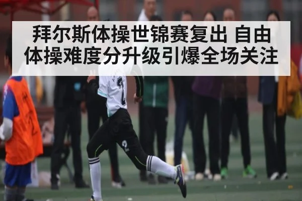 拜尔斯体操世锦赛复出 自由体操难度分升级引爆全场关注